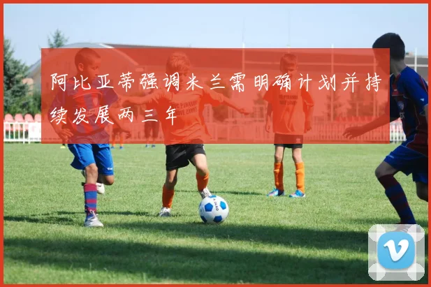 阿比亚蒂强调米兰需明确计划并持续发展两三年