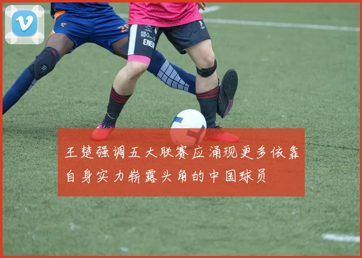 王楚强调五大联赛应涌现更多依靠自身实力崭露头角的中国球员
