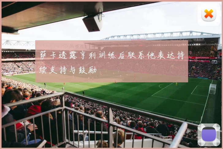 萨卡透露亨利训练后联系他表达持续支持与鼓励