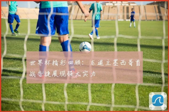 世界杯精彩回顾：东道主墨西哥首战告捷展现强大实力