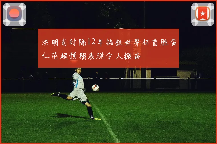 洪明甫时隔12年执教世界杯首胜黄仁范超预期表现令人振奋