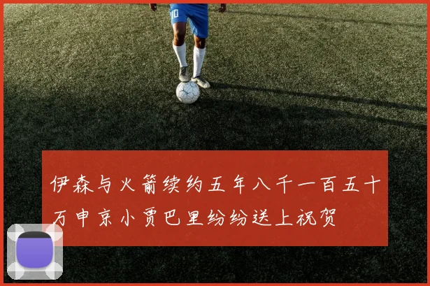 伊森与火箭续约五年八千一百五十万申京小贾巴里纷纷送上祝贺