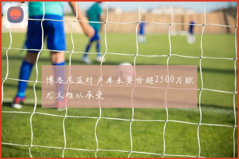 博洛尼亚对卢库米要价超2500万欧尤文难以承受