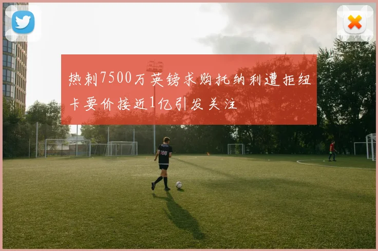 热刺7500万英镑求购托纳利遭拒纽卡要价接近1亿引发关注