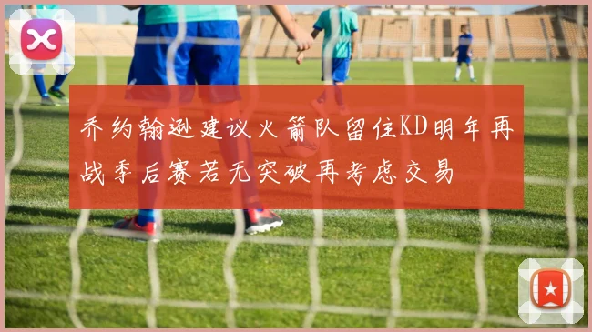 乔约翰逊建议火箭队留住KD明年再战季后赛若无突破再考虑交易