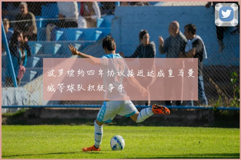 波罗续约四年协议接近达成皇马曼城等球队积极争夺