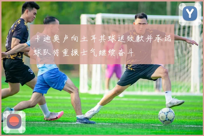 卡迪奥卢向土耳其球迷致歉并承诺球队将重振士气继续奋斗