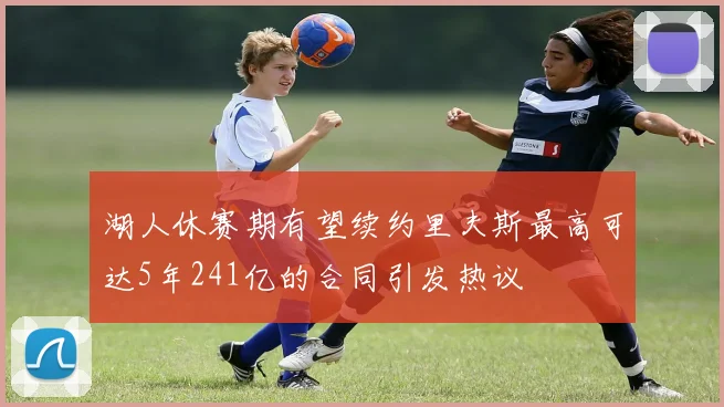 湖人休赛期有望续约里夫斯最高可达5年241亿的合同引发热议